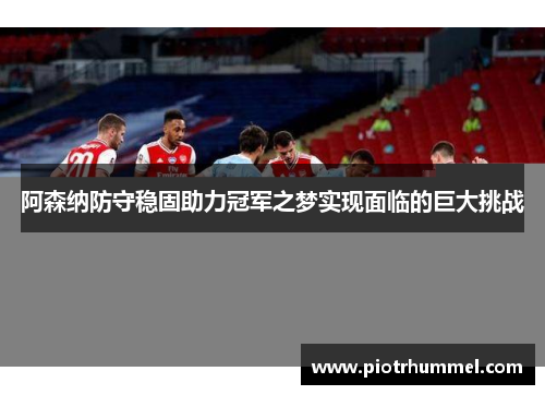 阿森纳防守稳固助力冠军之梦实现面临的巨大挑战