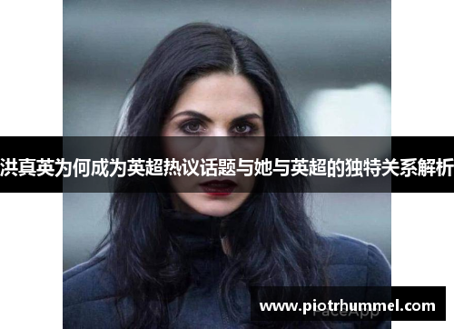 洪真英为何成为英超热议话题与她与英超的独特关系解析